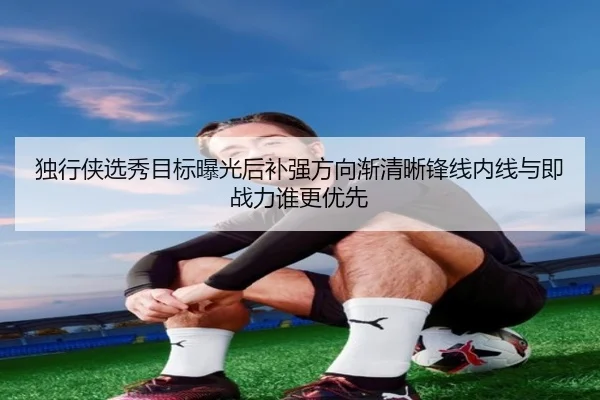 独行侠选秀目标曝光后补强方向渐清晰锋线内线与即战力谁更优先（kaiyun）