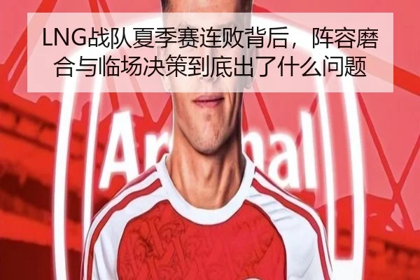 LNG战队夏季赛连败背后，阵容磨合与临场决策到底出了什么问题 | kaiyun